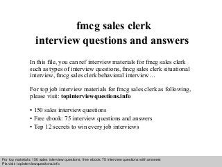 Interview questions and answers – free download/ pdf and ppt file
fmcg sales clerk
interview questions and answers
In this file, you can ref interview materials for fmcg sales clerk
such as types of interview questions, fmcg sales clerk situational
interview, fmcg sales clerk behavioral interview…
For top job interview materials for fmcg sales clerk as following,
please visit: topinterviewquestions.info
• 150 sales interview questions
• Free ebook: 75 interview questions and answers
• Top 12 secrets to win every job interviews
For top materials: 150 sales interview questions, free ebook: 75 interview questions with answers
Pls visit: topinterviewquesitons.info
 