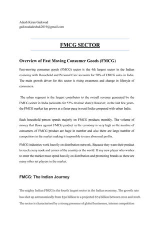 Adesh Kiran Gaikwad
gaikwadadeshuk2019@gmail.com
FMCG SECTOR
Overview of Fast Moving Consumer Goods (FMCG)
Fast-moving consumer goods (FMCG) sector is the 4th largest sector in the Indian
economy with Household and Personal Care accounts for 50% of FMCG sales in India.
The main growth driver for this sector is rising awareness and change in lifestyle of
consumers.
The urban segment is the largest contributor to the overall revenue generated by the
FMCG sector in India (accounts for 55% revenue share) However, in the last few years,
the FMCG market has grown at a faster pace in rural India compared with urban India.
Each household person spends majorly on FMCG products monthly. The volume of
money that flows against FMCG product in the economy is very high as the number of
consumers of FMCG product are huge in number and also there are large number of
competitors in the market making it impossible to earn abnormal profits.
FMCG industries work heavily on distribution network. Because they want their product
to reach every nook and corner of the country or the world. If any new player who wishes
to enter the market must spend heavily on distribution and promoting brands as there are
many other set players in the market.
FMCG: The Indian Journey
The mighty Indian FMCG is the fourth largest sector in the Indian economy. The growth rate
has shot up astronomically from $30 billion to a projected $74 billion between 2011 and 2018.
The sector is characterised by a strong presence of global businesses, intense competition
 