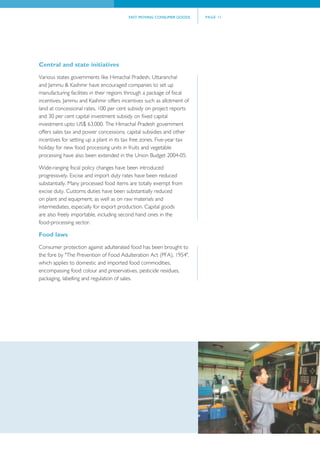 FAST MOVING CONSUMER GOODS      PAGE 11




Central and state initiatives
Various states governments like Himachal Pradesh, Uttaranchal
and Jammu & Kashmir have encouraged companies to set up
manufacturing facilities in their regions through a package of fiscal
incentives. Jammu and Kashmir offers incentives such as allotment of
land at concessional rates, 100 per cent subsidy on project reports
and 30 per cent capital investment subsidy on fixed capital
investment upto US$ 63,000. The Himachal Pradesh government
offers sales tax and power concessions, capital subsidies and other
incentives for setting up a plant in its tax free zones. Five-year tax
holiday for new food processing units in fruits and vegetable
processing have also been extended in the Union Budget 2004-05.

Wide-ranging fiscal policy changes have been introduced
progressively. Excise and import duty rates have been reduced
substantially. Many processed food items are totally exempt from
excise duty. Customs duties have been substantially reduced
on plant and equipment, as well as on raw materials and
intermediates, especially for export production. Capital goods
are also freely importable, including second hand ones in the
food-processing sector.

Food laws
Consumer protection against adulterated food has been brought to
the fore by "The Prevention of Food Adulteration Act (PFA), 1954",
which applies to domestic and imported food commodities,
encompassing food colour and preservatives, pesticide residues,
packaging, labelling and regulation of sales.
 