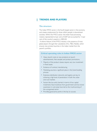 TRENDS AND PLAYERS

The structure
The Indian FMCG sector is the fourth largest sector in the economy
and creates employment for three million people in downstream
activities. Within the FMCG sector, the Indian food processing
industry represented 6.3 per cent of GDP and accounted for 13 per
cent of the country's exports in 2003-04.
 A distinct feature of the FMCG industry is the presence of most
global players through their subsidiaries (HLL, P&G, Nestle), which
ensures new product launches in the Indian market from the
parent's portfolio.

  Critical operating rules in Indian FMCG sector
  • Heavy launch costs on new products on launch
    advertisements, free samples and product promotions.
  • Majority of the product classes require very low investment
    in fixed assets
  • Existence of contract manufacturing
  • Marketing assumes a significant place in the brand building
    process
  • Extensive distribution networks and logistics are key to
    achieving a high level of penetration in both the urban
    and rural markets
  • Factors like low entry barriers in terms of low capital
    investment, fiscal incentives from government and low brand
    awareness in rural areas have led to the mushrooming of
    the unorganised sector
  • Providing good price points is the key to success
 