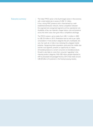 Executive summary   The Indian FMCG sector is the fourth largest sector in the economy
                    with a total market size in excess of US$ 13.1 billion.
                    It has a strong MNC presence and is characterised by a well-
                    established distribution network, intense competition between
                    the organised and unorganised segments and low operational cost.
                    Availability of key raw materials, cheaper labour costs and presence
                    across the entire value chain gives India a competitive advantage.

                    The FMCG market is set to treble from US$ 11.6 billion in 2003
                    to US$ 33.4 billion in 2015. Penetration level as well as per capita
                    consumption in most product categories like jams, toothpaste, skin
                    care, hair wash etc in India is low indicating the untapped market
                    potential. Burgeoning Indian population, particularly the middle class
                    and the rural segments, presents an opportunity to makers
                    of branded products to convert consumers to branded products.
                    Growth is also likely to come from consumer 'upgrading' in the
                    matured product categories. With 200 million people expected to
                    shift to processed and packaged food by 2010, India needs around
                    US$ 28 billion of investment in the food-processing industry.
 