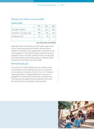 FAST MOVING CONSUMER GOODS                     PAGE 5




Change in the Indian consumer profile

Consumer Profile

                                         1999               2001            2006
 Population (millions)                     846             1,012           1,087

 Population < 25 years of age              480                546             565
 Urbanisation (%)                            26                 28              31


                                        Source: Statistical Outline of India (2002-03).

Rapid urbanisation, increased literacy and rising per capita income,
have all caused rapid growth and change in demand patterns,
leading to an explosion of new opportunities. Around 45 per cent
of the population in India is below 20 years of age and the young
population is set to rise further. Aspiration levels in this age group
have been fuelled by greater media exposure, unleashing a latent
demand with more money and a new mindset.

Demand-supply gap

Currently, only a small percentage of the raw materials in India
are processed into value added products even as the demand
for processed and convenience food is on the rise. This demand
supply gap indicates an untapped opportunity in areas such as
packaged form, convenience food and drinks, milk products etc.
In the personal care segment, the low penetration rate in both
the rural and urban areas indicates a market potential.
 