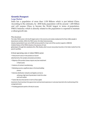 Growth Prospect
Large Market
India has a population of more than 1.150 Billions which is just behind China.
According to the estimates, by 2030 India population will be around 1.450 Billion
and will surpass China to become the World largest in terms of population.
FMCG Industry which is directly related to the population is expected to maintain
a robust growth rate.


The structure
The Indian FMCG sector is the fourth largest sector in the economy and creates employment for three million people in
downstream activities. Within the FMCG sector, the Indian food processing
industry represented 6.3 per cent of GDP and accounted for 13 per cent of the country's exports in 2003-04.
A distinct feature of the FMCG industry is the presence of most
global players through their subsidiaries (HLL, P&G, Nestle), which ensures new product launches in the Indian market from the
parent's portfolio.

Critical operating rules in Indian FMCG sector
• Heavy launch costs on new products on launch
advertisements, free samples and product promotions.
• Majority of the product classes require very low investment
          in fixed assets
• Existence of contract manufacturing
• Marketing assumes a significant place in the brand building
         process
• Extensive distribution networks and logistics are key to
          achieving a high level of penetration in both the urban
          and rural markets
• Factors like low entry barriers in terms of low capital
investment, fiscal incentives from government and low brand awareness in rural areas have led to the mushrooming of the
unorganised sector
• Providing good price points is the key to success
 