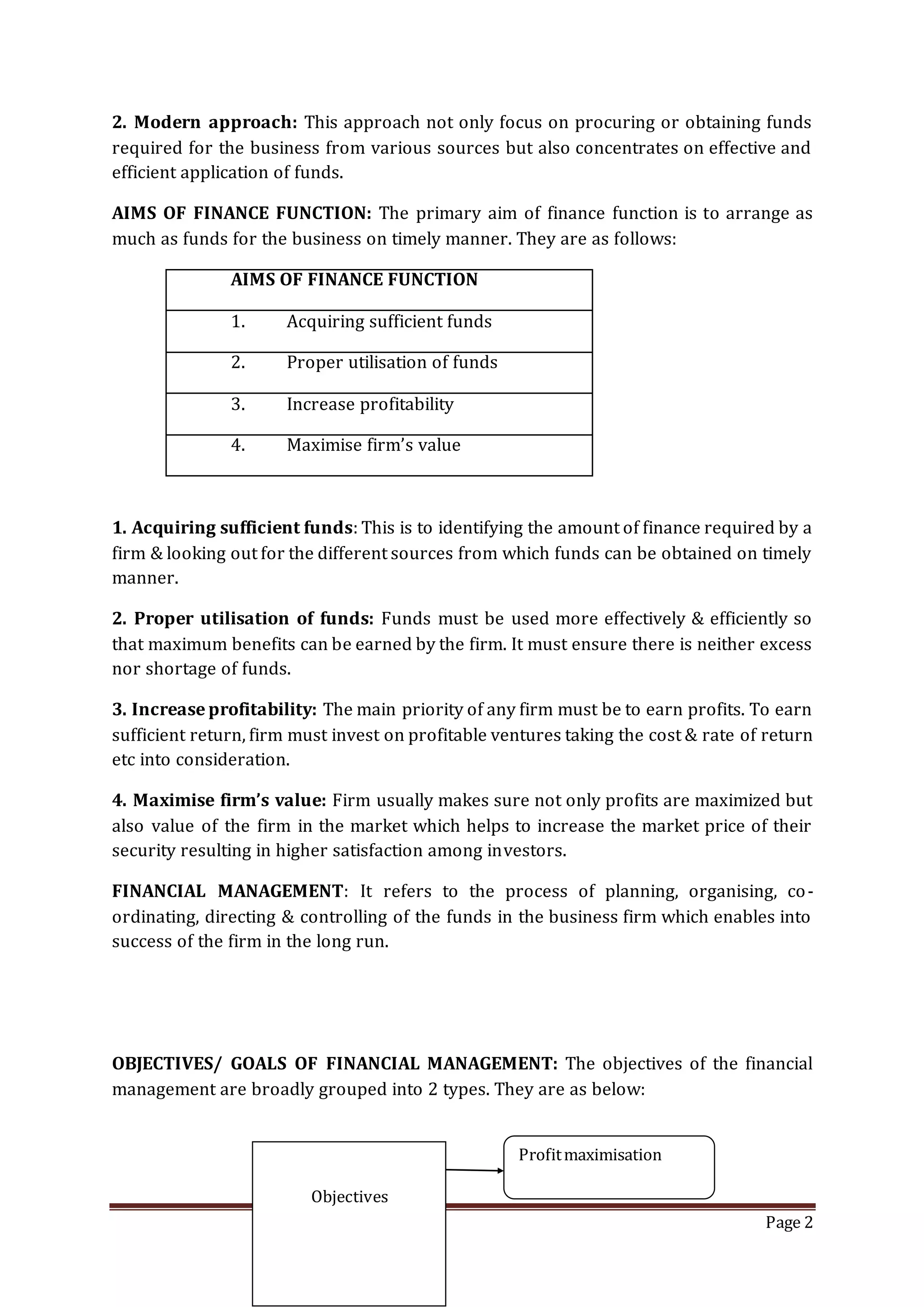 Page 2
2. Modern approach: This approach not only focus on procuring or obtaining funds
required for the business from various sources but also concentrates on effective and
efficient application of funds.
AIMS OF FINANCE FUNCTION: The primary aim of finance function is to arrange as
much as funds for the business on timely manner. They are as follows:
AIMS OF FINANCE FUNCTION
1. Acquiring sufficient funds
2. Proper utilisation of funds
3. Increase profitability
4. Maximise firm’s value
1. Acquiring sufficient funds: This is to identifying the amount of finance required by a
firm & looking out for the different sources from which funds can be obtained on timely
manner.
2. Proper utilisation of funds: Funds must be used more effectively & efficiently so
that maximum benefits can be earned by the firm. It must ensure there is neither excess
nor shortage of funds.
3. Increase profitability: The main priority of any firm must be to earn profits. To earn
sufficient return, firm must invest on profitable ventures taking the cost & rate of return
etc into consideration.
4. Maximise firm’s value: Firm usually makes sure not only profits are maximized but
also value of the firm in the market which helps to increase the market price of their
security resulting in higher satisfaction among investors.
FINANCIAL MANAGEMENT: It refers to the process of planning, organising, co-
ordinating, directing & controlling of the funds in the business firm which enables into
success of the firm in the long run.
OBJECTIVES/ GOALS OF FINANCIAL MANAGEMENT: The objectives of the financial
management are broadly grouped into 2 types. They are as below:
Objectives
Profitmaximisation
 