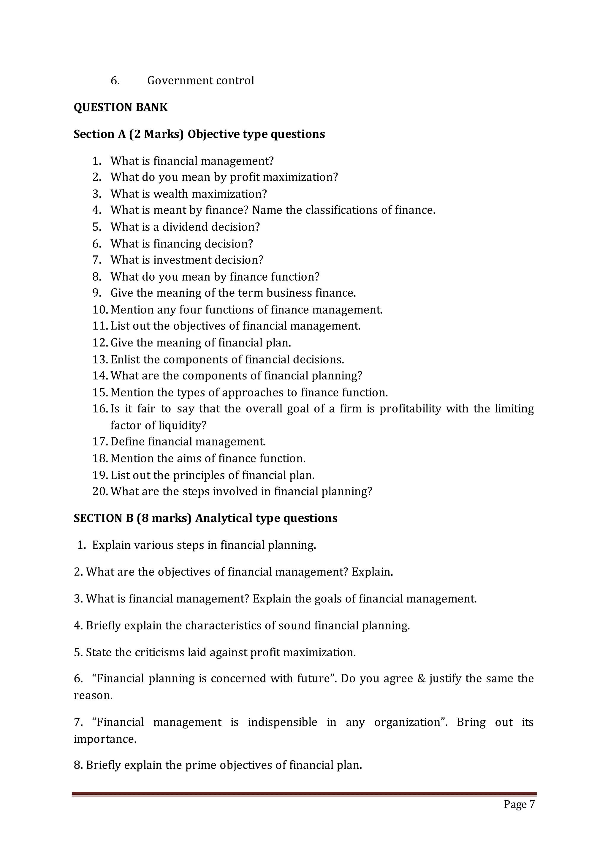 Page 7
6. Government control
QUESTION BANK
Section A (2 Marks) Objective type questions
1. What is financial management?
2. What do you mean by profit maximization?
3. What is wealth maximization?
4. What is meant by finance? Name the classifications of finance.
5. What is a dividend decision?
6. What is financing decision?
7. What is investment decision?
8. What do you mean by finance function?
9. Give the meaning of the term business finance.
10. Mention any four functions of finance management.
11. List out the objectives of financial management.
12. Give the meaning of financial plan.
13. Enlist the components of financial decisions.
14. What are the components of financial planning?
15. Mention the types of approaches to finance function.
16. Is it fair to say that the overall goal of a firm is profitability with the limiting
factor of liquidity?
17. Define financial management.
18. Mention the aims of finance function.
19. List out the principles of financial plan.
20. What are the steps involved in financial planning?
SECTION B (8 marks) Analytical type questions
1. Explain various steps in financial planning.
2. What are the objectives of financial management? Explain.
3. What is financial management? Explain the goals of financial management.
4. Briefly explain the characteristics of sound financial planning.
5. State the criticisms laid against profit maximization.
6. “Financial planning is concerned with future”. Do you agree & justify the same the
reason.
7. “Financial management is indispensible in any organization”. Bring out its
importance.
8. Briefly explain the prime objectives of financial plan.
 
