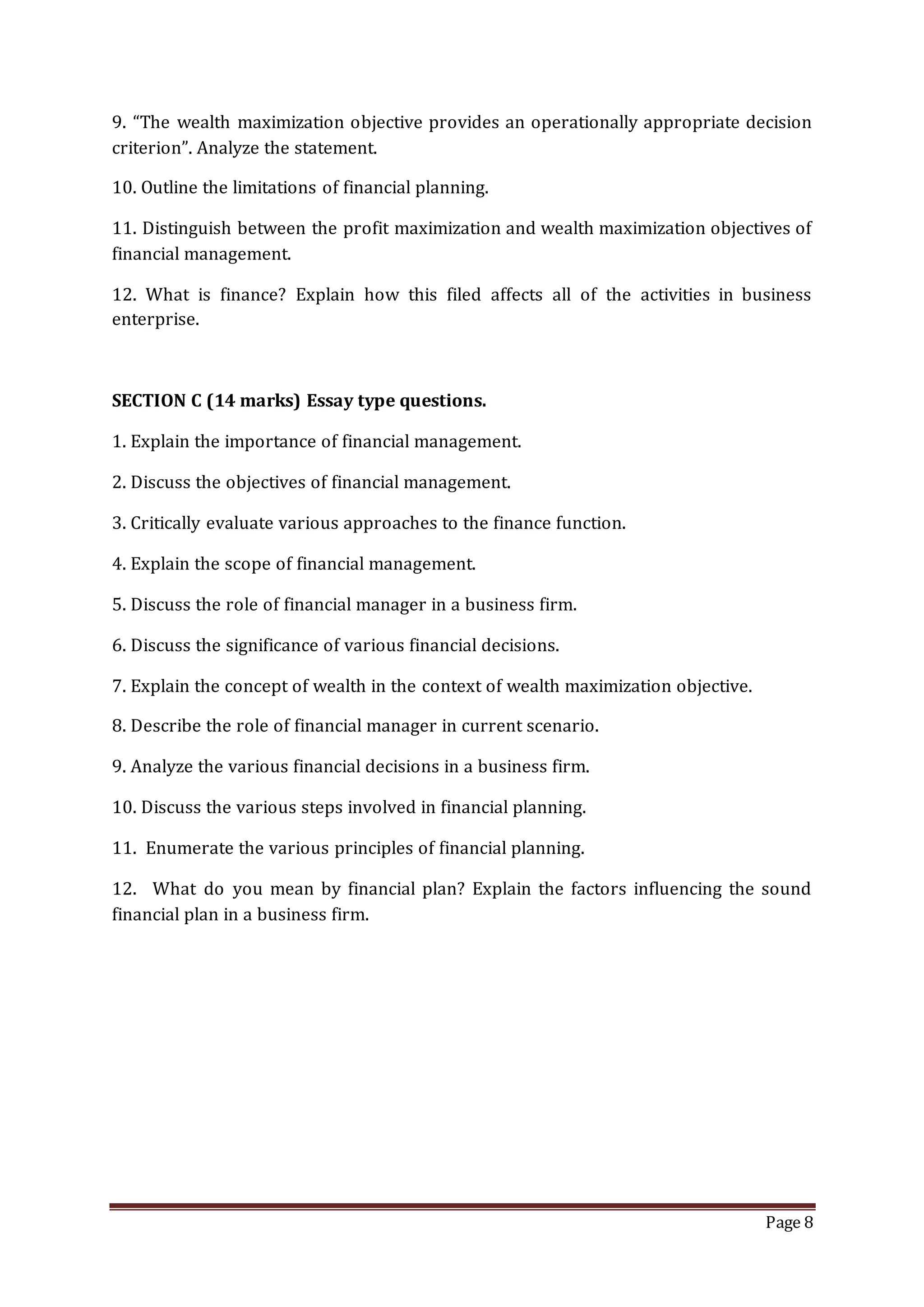 Page 8
9. “The wealth maximization objective provides an operationally appropriate decision
criterion”. Analyze the statement.
10. Outline the limitations of financial planning.
11. Distinguish between the profit maximization and wealth maximization objectives of
financial management.
12. What is finance? Explain how this filed affects all of the activities in business
enterprise.
SECTION C (14 marks) Essay type questions.
1. Explain the importance of financial management.
2. Discuss the objectives of financial management.
3. Critically evaluate various approaches to the finance function.
4. Explain the scope of financial management.
5. Discuss the role of financial manager in a business firm.
6. Discuss the significance of various financial decisions.
7. Explain the concept of wealth in the context of wealth maximization objective.
8. Describe the role of financial manager in current scenario.
9. Analyze the various financial decisions in a business firm.
10. Discuss the various steps involved in financial planning.
11. Enumerate the various principles of financial planning.
12. What do you mean by financial plan? Explain the factors influencing the sound
financial plan in a business firm.
 