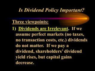 Is Dividend Policy Important?
Three viewpoints:
1) Dividends are Irrelevant. If we
assume perfect markets (no taxes,
no transaction costs, etc.) dividends
do not matter. If we pay a
dividend, shareholders’ dividend
yield rises, but capital gains
decrease.
 