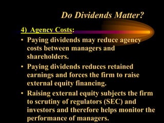 Do Dividends Matter?
4) Agency Costs:
• Paying dividends may reduce agency
costs between managers and
shareholders.
• Paying dividends reduces retained
earnings and forces the firm to raise
external equity financing.
• Raising external equity subjects the firm
to scrutiny of regulators (SEC) and
investors and therefore helps monitor the
performance of managers.
 