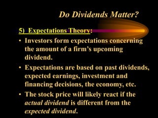Do Dividends Matter?
5) Expectations Theory:
• Investors form expectations concerning
the amount of a firm’s upcoming
dividend.
• Expectations are based on past dividends,
expected earnings, investment and
financing decisions, the economy, etc.
• The stock price will likely react if the
actual dividend is different from the
expected dividend.
 