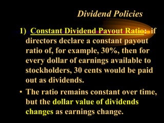 Dividend Policies
1) Constant Dividend Payout Ratio: if
directors declare a constant payout
ratio of, for example, 30%, then for
every dollar of earnings available to
stockholders, 30 cents would be paid
out as dividends.
• The ratio remains constant over time,
but the dollar value of dividends
changes as earnings change.
 