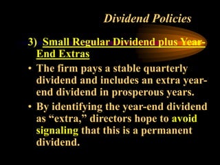 Dividend Policies
3) Small Regular Dividend plus Year-
End Extras
• The firm pays a stable quarterly
dividend and includes an extra year-
end dividend in prosperous years.
• By identifying the year-end dividend
as “extra,” directors hope to avoid
signaling that this is a permanent
dividend.
 