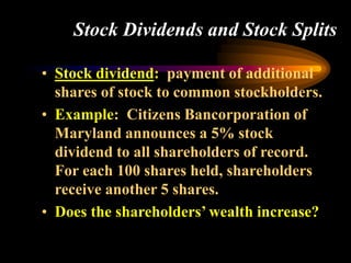 Stock Dividends and Stock Splits
• Stock dividend: payment of additional
shares of stock to common stockholders.
• Example: Citizens Bancorporation of
Maryland announces a 5% stock
dividend to all shareholders of record.
For each 100 shares held, shareholders
receive another 5 shares.
• Does the shareholders’ wealth increase?
 