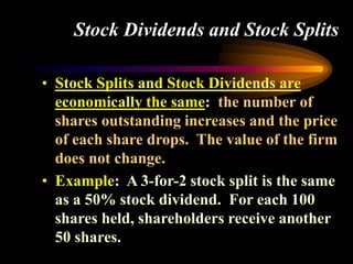 Stock Dividends and Stock Splits
• Stock Splits and Stock Dividends are
economically the same: the number of
shares outstanding increases and the price
of each share drops. The value of the firm
does not change.
• Example: A 3-for-2 stock split is the same
as a 50% stock dividend. For each 100
shares held, shareholders receive another
50 shares.
 