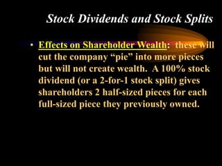 Stock Dividends and Stock Splits
• Effects on Shareholder Wealth: these will
cut the company “pie” into more pieces
but will not create wealth. A 100% stock
dividend (or a 2-for-1 stock split) gives
shareholders 2 half-sized pieces for each
full-sized piece they previously owned.
 