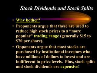 Stock Dividends and Stock Splits
• Why bother?
• Proponents argue that these are used to
reduce high stock prices to a “more
popular” trading range (generally $15 to
$70 per share).
• Opponents argue that most stocks are
purchased by institutional investors who
have millions of dollars to invest and are
indifferent to price levels. Plus, stock splits
and stock dividends are expensive!
 