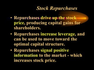Stock Repurchases
• Repurchases drive up the stock
price, producing capital gains for
shareholders.
• Repurchases increase leverage, and
can be used to move toward the
optimal capital structure.
• Repurchases signal positive
information to the market - which
increases stock price.
 