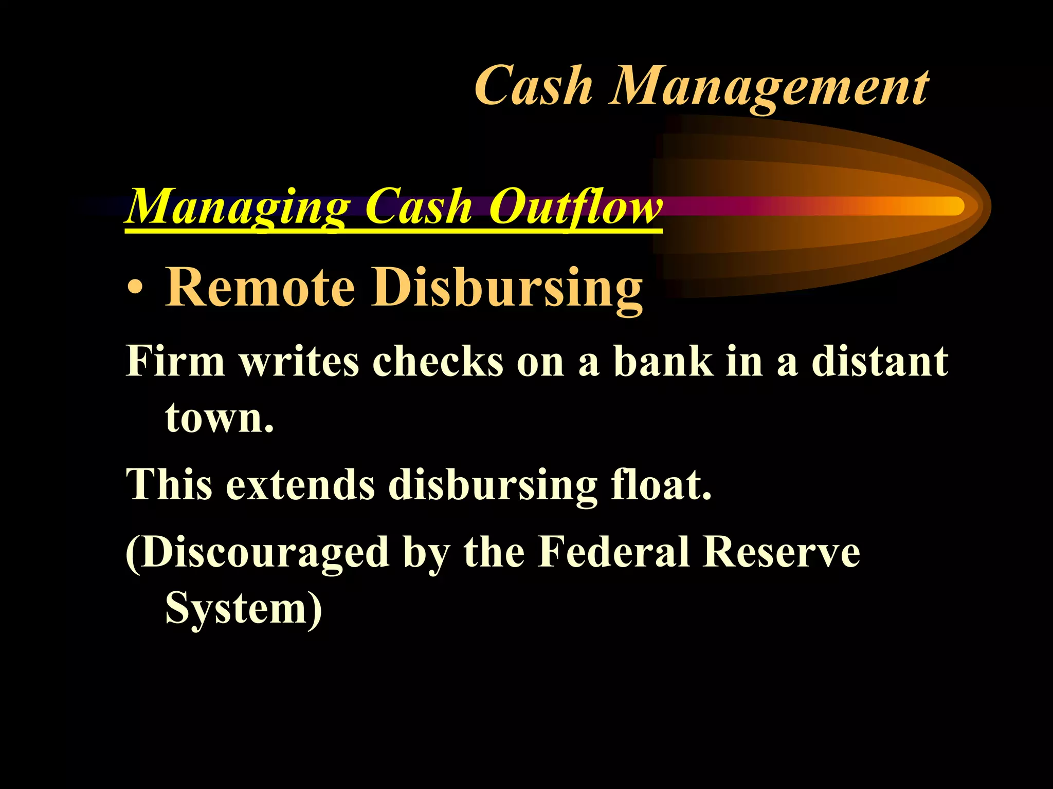 Cash Management
Managing Cash Outflow
• Remote Disbursing
Firm writes checks on a bank in a distant
town.
This extends disbursing float.
(Discouraged by the Federal Reserve
System)
 
