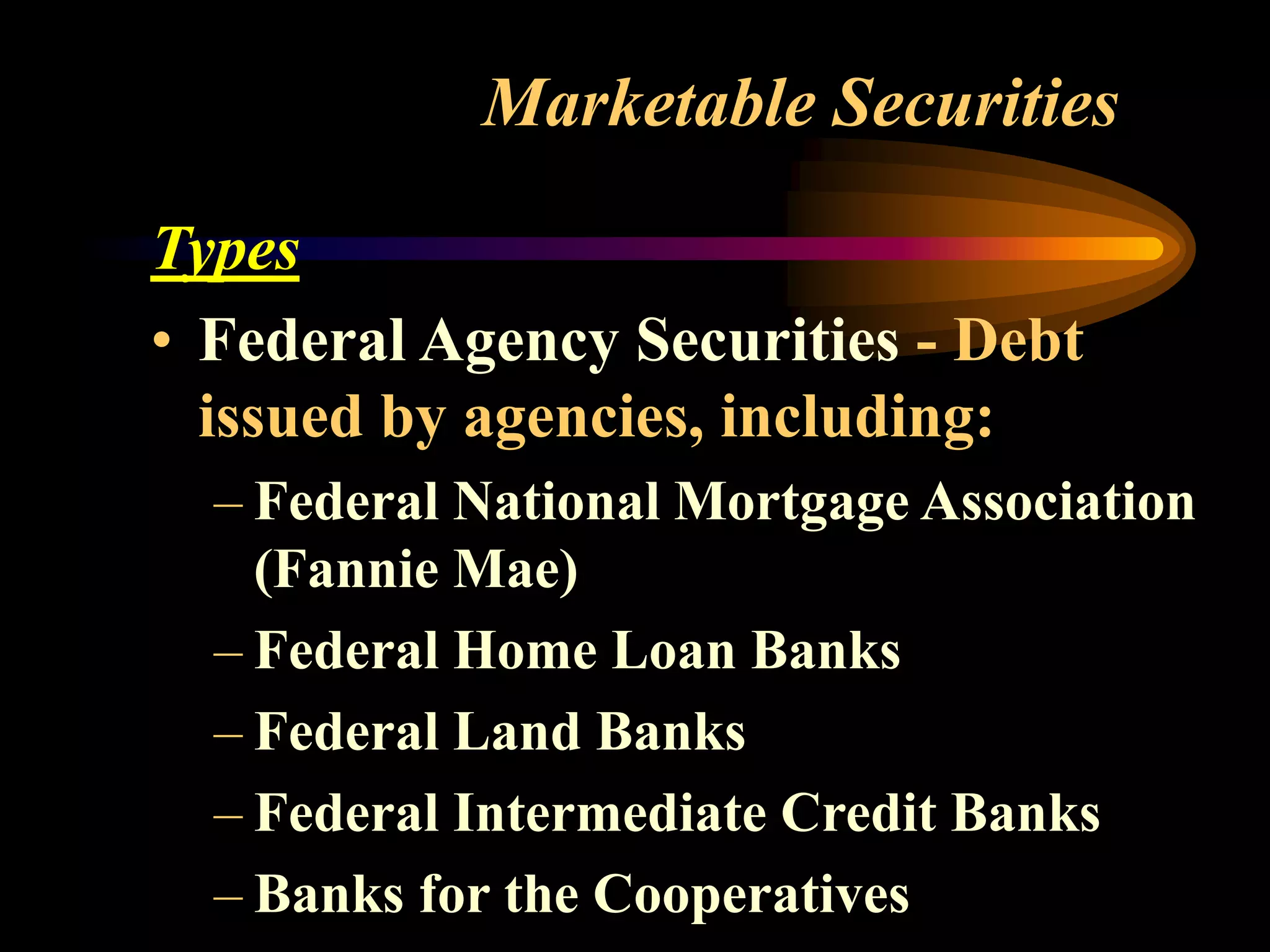 Marketable Securities
Types
• Federal Agency Securities - Debt
issued by agencies, including:
– Federal National Mortgage Association
(Fannie Mae)
– Federal Home Loan Banks
– Federal Land Banks
– Federal Intermediate Credit Banks
– Banks for the Cooperatives
 