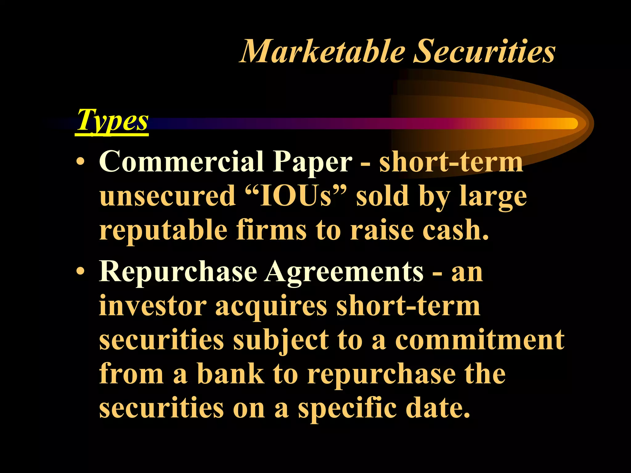 Marketable Securities
Types
• Commercial Paper - short-term
unsecured “IOUs” sold by large
reputable firms to raise cash.
• Repurchase Agreements - an
investor acquires short-term
securities subject to a commitment
from a bank to repurchase the
securities on a specific date.
 