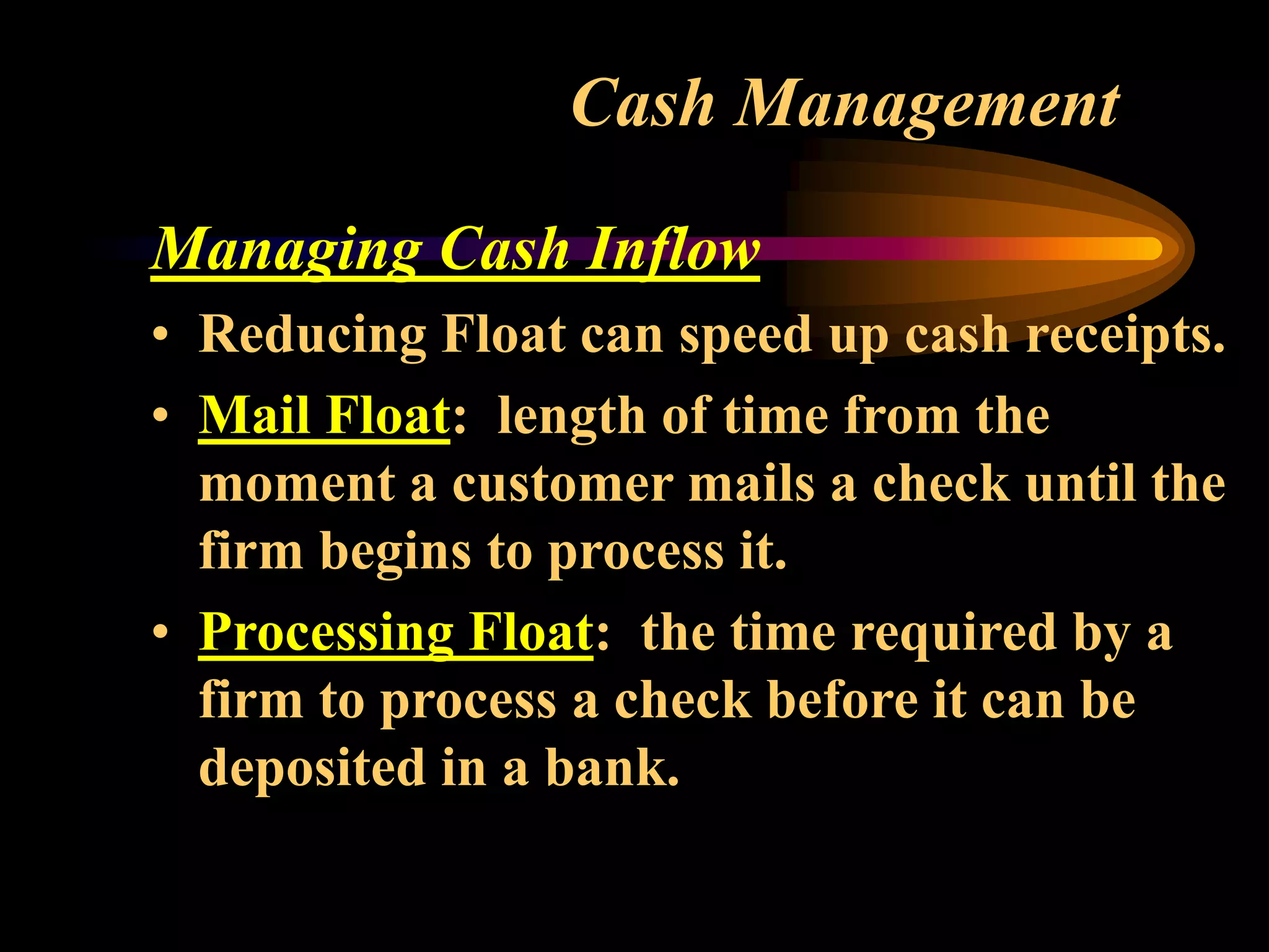 Cash Management
Managing Cash Inflow
• Reducing Float can speed up cash receipts.
• Mail Float: length of time from the
moment a customer mails a check until the
firm begins to process it.
• Processing Float: the time required by a
firm to process a check before it can be
deposited in a bank.
 