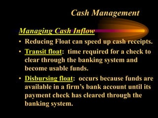 Cash Management
Managing Cash Inflow
• Reducing Float can speed up cash receipts.
• Transit float: time required for a check to
clear through the banking system and
become usable funds.
• Disbursing float: occurs because funds are
available in a firm’s bank account until its
payment check has cleared through the
banking system.
 