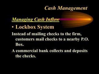 Cash Management
Managing Cash Inflow
• Lockbox System
Instead of mailing checks to the firm,
customers mail checks to a nearby P.O.
Box.
A commercial bank collects and deposits
the checks.
 