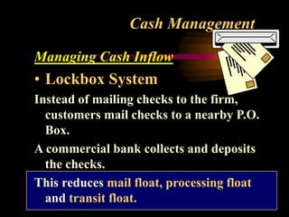 Cash Management
Managing Cash Inflow
• Lockbox System
Instead of mailing checks to the firm,
customers mail checks to a nearby P.O.
Box.
A commercial bank collects and deposits
the checks.
This reduces mail float, processing float
and transit float.
 