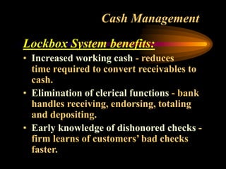 Cash Management
Lockbox System benefits:
• Increased working cash - reduces
time required to convert receivables to
cash.
• Elimination of clerical functions - bank
handles receiving, endorsing, totaling
and depositing.
• Early knowledge of dishonored checks -
firm learns of customers’ bad checks
faster.
 