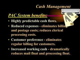 Cash Management
PAC System benefits:
• Highly predictable cash flows.
• Reduced expenses - eliminates billing
and postage costs; reduces clerical
processing costs.
• Customer preference - eliminates
regular billing for customers.
• Increased working cash - dramatically
reduces mail float and processing float.
 