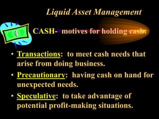Liquid Asset Management
CASH- motives for holding cash:
• Transactions: to meet cash needs that
arise from doing business.
• Precautionary: having cash on hand for
unexpected needs.
• Speculative: to take advantage of
potential profit-making situations.
 