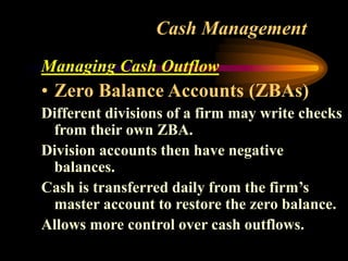 Cash Management
Managing Cash Outflow
• Zero Balance Accounts (ZBAs)
Different divisions of a firm may write checks
from their own ZBA.
Division accounts then have negative
balances.
Cash is transferred daily from the firm’s
master account to restore the zero balance.
Allows more control over cash outflows.
 