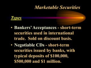 Marketable Securities
Types
• Bankers’Acceptances - short-term
securities used in international
trade. Sold on discount basis.
• Negotiable CDs - short-term
securities issued by banks, with
typical deposits of $100,000,
$500,000 and $1 million.
 