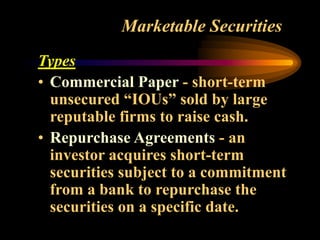 Marketable Securities
Types
• Commercial Paper - short-term
unsecured “IOUs” sold by large
reputable firms to raise cash.
• Repurchase Agreements - an
investor acquires short-term
securities subject to a commitment
from a bank to repurchase the
securities on a specific date.
 