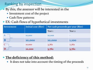 Ranking by inspection
 By this, the assessor will be interested in the
 Investment cost of the project
 Cash flow patterns
 EX: Cash flows of hypothetical investments
 The deficiency of this method:
 It does not take into account the timing of the proceeds
11
Investment Initial cost (Birr) Net cash proceeds per year (Birr)
Year 1 Year 2
A 10,000 10,000 -
B 10,000 10,000 1,100
C 10,000 3,762 7,762
D 10,000 5,762 5,762
 