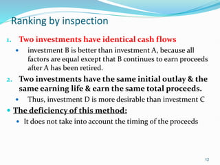 Ranking by inspection
1. Two investments have identical cash flows
 investment B is better than investment A, because all
factors are equal except that B continues to earn proceeds
after A has been retired.
2. Two investments have the same initial outlay & the
same earning life & earn the same total proceeds.
 Thus, investment D is more desirable than investment C
 The deficiency of this method:
 It does not take into account the timing of the proceeds
12
 