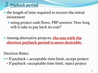2. Payback period:
 the length of time required to recover the initial
investment
 using project cash flows, PBP answers 'How long
will it take to pay back its cost?'
 Among alternative projects, the one with the
shortest payback period is more desirable .
Decision Rules:
 • If payback < acceptable time limit, accept project
• If payback >acceptable time limit, reject project
13
 