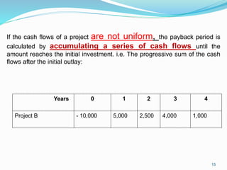 If the cash flows of a project are not uniform, the payback period is
calculated by accumulating a series of cash flows until the
amount reaches the initial investment. i.e. The progressive sum of the cash
flows after the initial outlay:
Years 0 1 2 3 4
Project B - 10,000 5,000 2,500 4,000 1,000
15
 