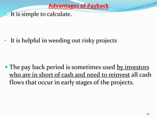 Advantages of Payback
• It is simple to calculate.
• It is helpful in weeding out risky projects
 The pay back period is sometimes used by investors
who are in short of cash and need to reinvest all cash
flows that occur in early stages of the projects.
18
 