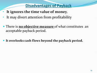 Disadvantages of Payback
• It ignores the time value of money.
• It may divert attention from profitability
 There is no objective measure of what constitutes an
acceptable payback period.
 It overlooks cash flows beyond the payback period.
19
 