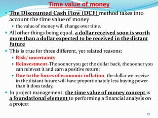 Time value of money
 The Discounted Cash Flow (DCF) method takes into
account the time value of money
 the value of money will change over time.
 All other things being equal, a dollar received soon is worth
more than a dollar expected to be received in the distant
future
 This is true for three different, yet related reasons:
 Risk/ uncertainty
 Reinvestment-The sooner you get the dollar back, the sooner you
can reinvest it and earn a positive return;
 Due to the forces of economic inflation, the dollar we receive
in the distant future will have proportionately less buying power
than it does today.
 In project management, the time value of money concept is
a foundational element to performing a financial analysis on
a project
22
 