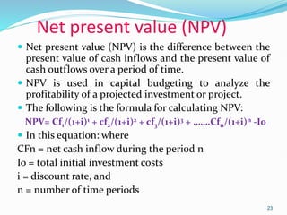 Net present value (NPV)
 Net present value (NPV) is the difference between the
present value of cash inflows and the present value of
cash outflows over a period of time.
 NPV is used in capital budgeting to analyze the
profitability of a projected investment or project.
 The following is the formula for calculating NPV:
NPV= Cf1/(1+i)1 + cf2/(1+i)2 + cf3/(1+i)3 + …….Cfn/(1+i)n -I0
 In this equation: where
CFn = net cash inflow during the period n
Io = total initial investment costs
i = discount rate, and
n = number of time periods
23
 
