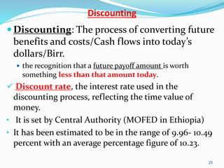Discounting
 Discounting: The process of converting future
benefits and costs/Cash flows into today’s
dollars/Birr.
 the recognition that a future payoff amount is worth
something less than that amount today.
 Discount rate, the interest rate used in the
discounting process, reflecting the time value of
money.
• It is set by Central Authority (MOFED in Ethiopia)
• It has been estimated to be in the range of 9.96- 10.49
percent with an average percentage figure of 10.23.
25
 