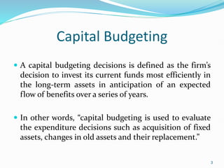 Capital Budgeting
 A capital budgeting decisions is defined as the firm’s
decision to invest its current funds most efficiently in
the long-term assets in anticipation of an expected
flow of benefits over a series of years.
 In other words, “capital budgeting is used to evaluate
the expenditure decisions such as acquisition of fixed
assets, changes in old assets and their replacement.”
3
 