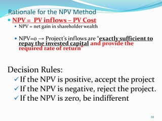 33
Rationale for the NPV Method
 NPV = PV inflows – PV Cost
 NPV = net gain in shareholder wealth
 NPV=0 → Project’s inflows are “exactly sufficient to
repay the invested capital and provide the
required rate of return”
Decision Rules:
If the NPV is positive, accept the project
If the NPV is negative, reject the project.
If the NPV is zero, be indifferent
 
