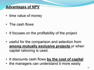 Advantages of NPV
• time value of money
• The cash flows
• It focuses on the profitability of the project.
• useful for the comparison and selection from
among mutually exclusive projects or when
capital rationing is used.
• It discounts cash flows by the cost of capital
• the managers can understand it more easily
34
 