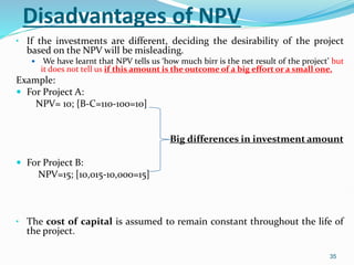 Disadvantages of NPV
• If the investments are different, deciding the desirability of the project
based on the NPV will be misleading.
 We have learnt that NPV tells us ‘how much birr is the net result of the project’ but
it does not tell us if this amount is the outcome of a big effort or a small one.
Example:
 For Project A:
NPV= 10; {B-C=110-100=10]
Big differences in investment amount
 For Project B:
NPV=15; [10,015-10,000=15]
• The cost of capital is assumed to remain constant throughout the life of
the project.
35
 