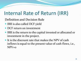 Internal Rate of Return (IRR)
Definition and Decision Rule
 IRR is also called DCF yield
 DCF return on investment
 IRR is the return to the capital invested or allocated or
investment in the project.
 It is the discount rate that makes the NPV of cash
inflows is equal to the present value of cash flows, i.e.,
NPV=0
36
 