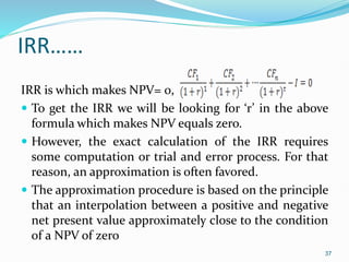 IRR……
IRR is which makes NPV= 0,
 To get the IRR we will be looking for ‘r’ in the above
formula which makes NPV equals zero.
 However, the exact calculation of the IRR requires
some computation or trial and error process. For that
reason, an approximation is often favored.
 The approximation procedure is based on the principle
that an interpolation between a positive and negative
net present value approximately close to the condition
of a NPV of zero
37
 