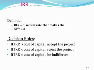 8-38
IRR ………
Definition:
 IRR = discount rate that makes the
NPV = 0
Decision Rules:
• If IRR > cost of capital, accept the project
• If IRR < cost of capital, reject the project
• If IRR = cost of capital, be indifferent.
 