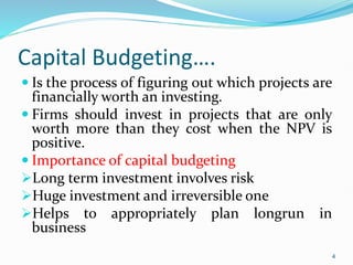 Capital Budgeting….
 Is the process of figuring out which projects are
financially worth an investing.
 Firms should invest in projects that are only
worth more than they cost when the NPV is
positive.
 Importance of capital budgeting
Long term investment involves risk
Huge investment and irreversible one
Helps to appropriately plan longrun in
business
4
 